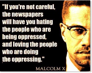 “If you’re not careful, the newspapers will have you hating the people who are being oppressed, and loving the people who are doing the oppressing.” - Malcolm X